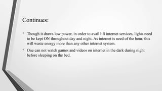 • Though it draws low power, in order to avail lifi internet services, lights need
to be kept ON throughout day and night. As internet is need of the hour, this
will waste energy more than any other internet system.
• One can not watch games and videos on internet in the dark during night
before sleeping on the bed.
Continues:
 
