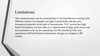 Limitations:
• The communication can be restricted due to the Interferences coming from
different sources for example sun light, normal bulbs and any non-
transparent materials in the path of transmission. VLC system has high
Initial Installation cost but when it is implemented at large scale area it can
accommodate us by its less operating cost like electricity bills ,less
operational staff and limited maintenance charges as compare to RF
system.
 