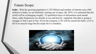 Future Scope:
India - With the growing population (1.252 billion) and number of internet users (402
million) in India, we are definitely running out of space. By 2019, it is estimated that the
world will be exchanging roughly 35 quintillion bytes of information each month.
Since, radio frequencies are already in use and heavily regulated, that data is going to
struggle to find a spot in line. Given the situation, Li-Fi will be crucial for India. Li-Fi is
till in its nascent stage but the scope for it is limitless.
 