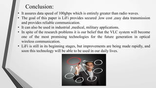 Conclusion:
• It assures data speed of 100gbps which is entirely greater than radio waves.
• The goal of this paper is LiFi provides secured ,low cost ,easy data transmission
and provides reliable communication.
• It can also be used in industrial ,medical, military applications.
• In spite of the research problems it is our belief that the VLC system will become
one of the most promising technologies for the future generation in optical
wireless communication.
• LiFi is still in its beginning stages, but improvements are being made rapidly, and
soon this technology will be able to be used in our daily lives.
 
