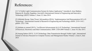 References:
[1] “A Visible Light Communication System for Indoor Application” Amrutha.S, Ansu Mathew,
Rajasree.R, Swarthy Sugathan; Aravind.S, International Journal of Engineering and Innovative
Technology (IJEIT) Volume 3, Issue 12, June 2014.
[2] Abhishek Kurup, Vipin Tiwari, Selvanathiya (2014), ‘Implementation And Demonstration Of Li-Fi
Technology’, International Journal of Research in Engineering and Technology eISSN: 2319-1163 |
pISSN: 2321-7308.
[3] Akshata m sonnad (2013), ‘Led Recent Advancements In Li-Fi Technology’, International Journal
of Electrical, Electronics and Data Communication, ISSN: 2320-2084 Volume-1, Issue-10, Dec-2013.
[4] Anurag Sarkar (2015), ‘Li-Fi Technology: Data Transmission through Visible Light’, International
Journal of Advance Research in Computer Science and Management Studies Volume 3, Issue 6, June
2015
 