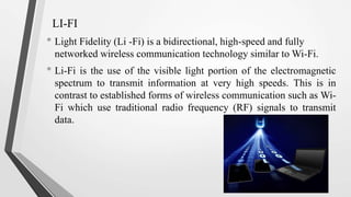 LI-FI
• Light Fidelity (Li -Fi) is a bidirectional, high-speed and fully
networked wireless communication technology similar to Wi-Fi.
• Li-Fi is the use of the visible light portion of the electromagnetic
spectrum to transmit information at very high speeds. This is in
contrast to established forms of wireless communication such as Wi-
Fi which use traditional radio frequency (RF) signals to transmit
data.
 