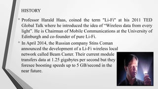HISTORY
• Professor Harald Haas, coined the term "Li-Fi" at his 2011 TED
Global Talk where he introduced the idea of “Wireless data from every
light”. He is Chairman of Mobile Communications at the University of
Edinburgh and co-founder of pure Li-Fi.
• In April 2014, the Russian company Stins Coman
announced the development of a Li-Fi wireless local
network called Beam Caster. Their current module
transfers data at 1.25 gigabytes per second but they
foresee boosting speeds up to 5 GB/second in the
near future.
 