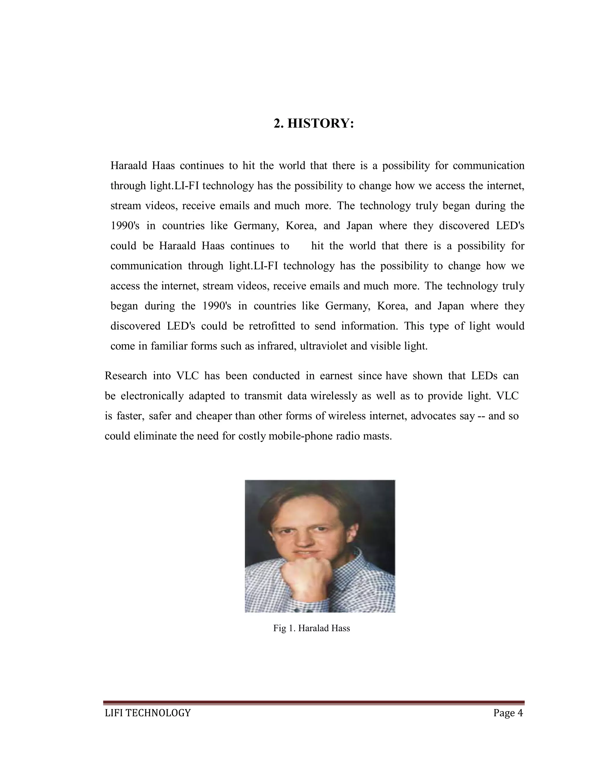 2. HISTORY:
Haraald Haas continues to hit the world that there is a possibility for communication
through light.LI-FI technology has the possibility to change how we access the internet,
stream videos, receive emails and much more. The technology truly began during the
1990's in countries like Germany, Korea, and Japan where they discovered LED's
could be Haraald Haas continues to

hit the world that there is a possibility for

communication through light.LI-FI technology has the possibility to change how we
access the internet, stream videos, receive emails and much more. The technology truly
began during the 1990's in countries like Germany, Korea, and Japan where they
discovered LED's could be retrofitted to send information. This type of light would
come in familiar forms such as infrared, ultraviolet and visible light.
Research into VLC has been conducted in earnest since have shown that LEDs can
be electronically adapted to transmit data wirelessly as well as to provide light. VLC
is faster, safer and cheaper than other forms of wireless internet, advocates say -- and so
could eliminate the need for costly mobile-phone radio masts.

Fig 1. Haralad Hass

LIFI TECHNOLOGY

Page 4

 