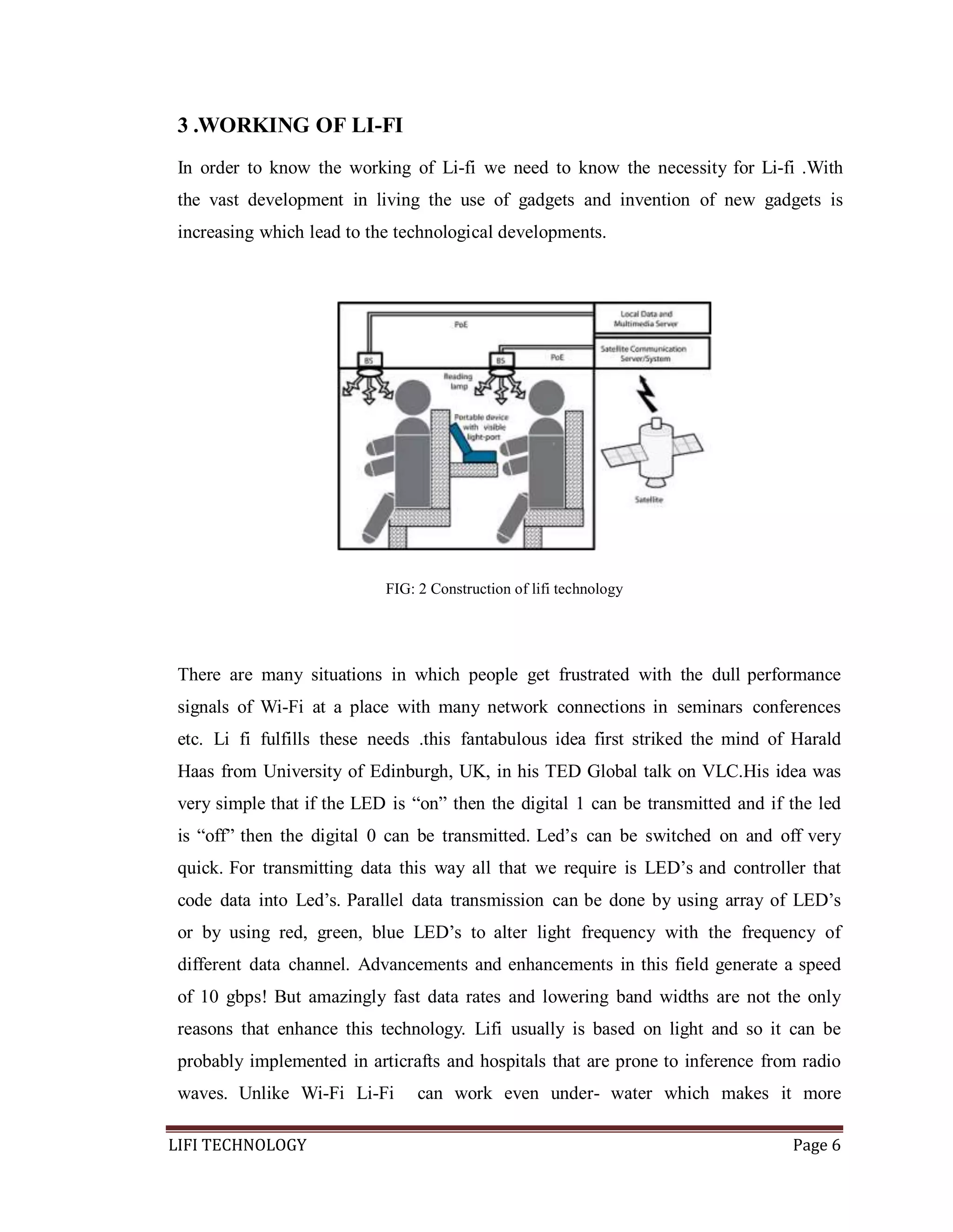 3 .WORKING OF LI-FI
In order to know the working of Li-fi we need to know the necessity for Li-fi .With
the vast development in living the use of gadgets and invention of new gadgets is
increasing which lead to the technological developments.

FIG: 2 Construction of lifi technology

There are many situations in which people get frustrated with the dull performance
signals of Wi-Fi at a place with many network connections in seminars conferences
etc. Li fi fulfills these needs .this fantabulous idea first striked the mind of Harald
Haas from University of Edinburgh, UK, in his TED Global talk on VLC.His idea was
very simple that if the LED is ―on‖ then the digital 1 can be transmitted and if the led
is ―off‖ then the digital 0 can be transmitted. Led’s can be switched on and off very
quick. For transmitting data this way all that we require is LED’s and controller that
code data into Led’s. Parallel data transmission can be done by using array of LED’s
or by using red, green, blue LED’s to alter light frequency with the frequency of
different data channel. Advancements and enhancements in this field generate a speed
of 10 gbps! But amazingly fast data rates and lowering band widths are not the only
reasons that enhance this technology. Lifi usually is based on light and so it can be
probably implemented in articrafts and hospitals that are prone to inference from radio
waves. Unlike Wi-Fi Li-Fi
LIFI TECHNOLOGY

can work even under- water which makes it more
Page 6

 