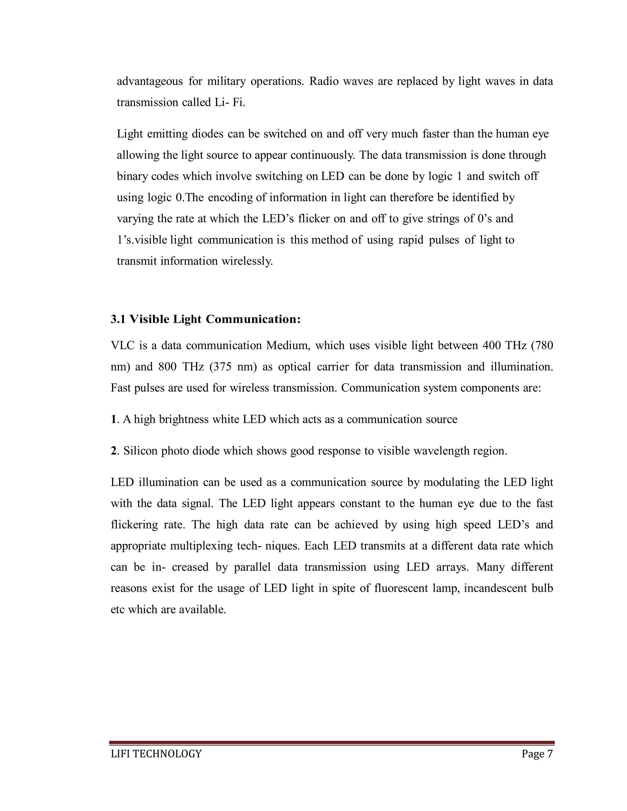 advantageous for military operations. Radio waves are replaced by light waves in data
transmission called Li- Fi.
Light emitting diodes can be switched on and off very much faster than the human eye
allowing the light source to appear continuously. The data transmission is done through
binary codes which involve switching on LED can be done by logic 1 and switch off
using logic 0.The encoding of information in light can therefore be identified by
varying the rate at which the LED’s flicker on and off to give strings of 0’s and
1’s.visible light communication is this method of using rapid pulses of light to
transmit information wirelessly.

3.1 Visible Light Communication:
VLC is a data communication Medium, which uses visible light between 400 THz (780
nm) and 800 THz (375 nm) as optical carrier for data transmission and illumination.
Fast pulses are used for wireless transmission. Communication system components are:
1. A high brightness white LED which acts as a communication source
2. Silicon photo diode which shows good response to visible wavelength region.
LED illumination can be used as a communication source by modulating the LED light
with the data signal. The LED light appears constant to the human eye due to the fast
flickering rate. The high data rate can be achieved by using high speed LED’s and
appropriate multiplexing tech- niques. Each LED transmits at a different data rate which
can be in- creased by parallel data transmission using LED arrays. Many different
reasons exist for the usage of LED light in spite of fluorescent lamp, incandescent bulb
etc which are available.

LIFI TECHNOLOGY

Page 7

 