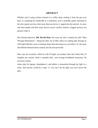 ABSTRACT
Whether you’re using wireless internet in a coffee shop, stealing it from the guy next
door, or competing for bandwidth at a conference, you’ve probably gotten frustrated at
the slow speeds you face when more than one device is tapped into the network. As more
and more people and their many devices access wireless internet, clogged airwaves are
going to make it.
One German physicist ,DR. Harald Haas, has come up with a solution he calls ―Data
Through Illumination‖—taking the fiber out of fiber optics by sending data through an
LED light bulb that varies in intensity faster than the human eye can follow. It’s the same
idea behind infrared remote controls, but far more powerful.

Haas says his invention, which he calls D-Light, can produce data rates faster than 10
megabits per second, which is speedier than your average broadband connection. He
envisions a future
where data for laptops, Smartphone’s, and tablets is transmitted through the light in a
room. And security would be a snap—if you can’t see the light, you can’t access the
data.

LIFI TECHNOLOGY

Page 1

 