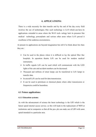 4. APPLICATIONS:
There is a wide necessity for data transfer and by the end of the day every field
involves the use of technologies. One such technology is Li-Fi which can have its
applications extended in areas where the Wi-Fi tech- nology lack its presence like
medical

technology, powerplants and various other areas where Li-Fi proved it

excellence of the undersea awesomeness.
At present its applications ate beyond imagination but still if to think about few then
they are :
 Can be used in the places where it is difficult to lay the optical fiber like
hospitals. In operation theatre LiFi can be used for modern medical
instruments.
 In traffic signals LiFi can be used which will communicate with the LED
lights of the cats and accident numbers can be decreased.
 Thousand and millions of street lamps can be transferred to LiFi lamps to
transfer data.
 In aircraft LiFi can be used for data transmission.
 It can be used in petroleum or chemical plants where other transmission or
frequencies could be hazardous.

4.1 Future applications:
4.1.1 Education systems:
As with the advancement of science the latest technology is the LIFI which is the
fastest speed internet access service. so this will leads to the replacement of WIFI at
institutions and at companies so that all the peo- ple can make use of LIFI with same
speed intended in a particular area.

LIFI TECHNOLOGY

Page 13

 