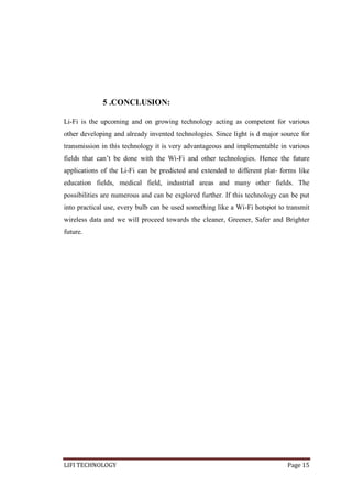 5 .CONCLUSION:
Li-Fi is the upcoming and on growing technology acting as competent for various
other developing and already invented technologies. Since light is d major source for
transmission in this technology it is very advantageous and implementable in various
fields that can’t be done with the Wi-Fi and other technologies. Hence the future
applications of the Li-Fi can be predicted and extended to different plat- forms like
education fields, medical field, industrial areas and many other fields. The
possibilities are numerous and can be explored further. If this technology can be put
into practical use, every bulb can be used something like a Wi-Fi hotspot to transmit
wireless data and we will proceed towards the cleaner, Greener, Safer and Brighter
future.

LIFI TECHNOLOGY

Page 15

 