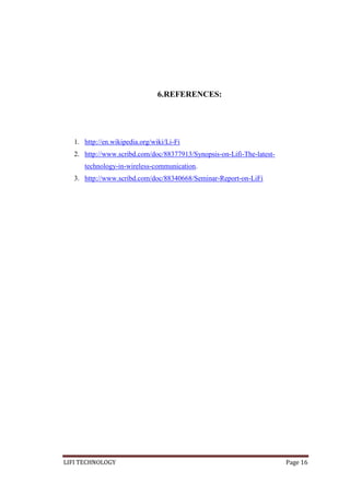 6.REFERENCES:

1. http://en.wikipedia.org/wiki/Li-Fi
2. http://www.scribd.com/doc/88377913/Synopsis-on-Lifi-The-latesttechnology-in-wireless-communication.
3. http://www.scribd.com/doc/88340668/Seminar-Report-on-LiFi

LIFI TECHNOLOGY

Page 16

 
