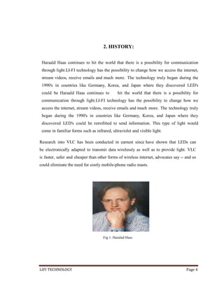 2. HISTORY:
Haraald Haas continues to hit the world that there is a possibility for communication
through light.LI-FI technology has the possibility to change how we access the internet,
stream videos, receive emails and much more. The technology truly began during the
1990's in countries like Germany, Korea, and Japan where they discovered LED's
could be Haraald Haas continues to

hit the world that there is a possibility for

communication through light.LI-FI technology has the possibility to change how we
access the internet, stream videos, receive emails and much more. The technology truly
began during the 1990's in countries like Germany, Korea, and Japan where they
discovered LED's could be retrofitted to send information. This type of light would
come in familiar forms such as infrared, ultraviolet and visible light.
Research into VLC has been conducted in earnest since have shown that LEDs can
be electronically adapted to transmit data wirelessly as well as to provide light. VLC
is faster, safer and cheaper than other forms of wireless internet, advocates say -- and so
could eliminate the need for costly mobile-phone radio masts.

Fig 1. Haralad Hass

LIFI TECHNOLOGY

Page 4

 