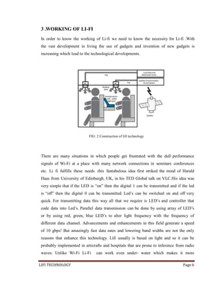 3 .WORKING OF LI-FI
In order to know the working of Li-fi we need to know the necessity for Li-fi .With
the vast development in living the use of gadgets and invention of new gadgets is
increasing which lead to the technological developments.

FIG: 2 Construction of lifi technology

There are many situations in which people get frustrated with the dull performance
signals of Wi-Fi at a place with many network connections in seminars conferences
etc. Li fi fulfills these needs .this fantabulous idea first striked the mind of Harald
Haas from University of Edinburgh, UK, in his TED Global talk on VLC.His idea was
very simple that if the LED is ―on‖ then the digital 1 can be transmitted and if the led
is ―off‖ then the digital 0 can be transmitted. Led’s can be switched on and off very
quick. For transmitting data this way all that we require is LED’s and controller that
code data into Led’s. Parallel data transmission can be done by using array of LED’s
or by using red, green, blue LED’s to alter light frequency with the frequency of
different data channel. Advancements and enhancements in this field generate a speed
of 10 gbps! But amazingly fast data rates and lowering band widths are not the only
reasons that enhance this technology. Lifi usually is based on light and so it can be
probably implemented in articrafts and hospitals that are prone to inference from radio
waves. Unlike Wi-Fi Li-Fi
LIFI TECHNOLOGY

can work even under- water which makes it more
Page 6

 