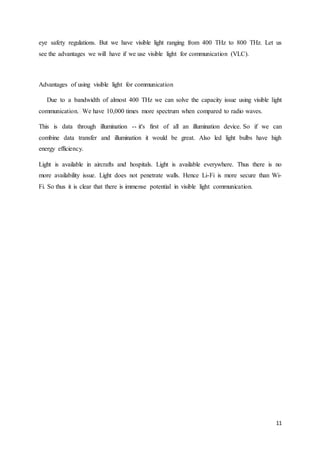 11
eye safety regulations. But we have visible light ranging from 400 THz to 800 THz. Let us
see the advantages we will have if we use visible light for communication (VLC).
Advantages of using visible light for communication
Due to a bandwidth of almost 400 THz we can solve the capacity issue using visible light
communication. We have 10,000 times more spectrum when compared to radio waves.
This is data through illumination -- it's first of all an illumination device. So if we can
combine data transfer and illumination it would be great. Also led light bulbs have high
energy efficiency.
Light is available in aircrafts and hospitals. Light is available everywhere. Thus there is no
more availability issue. Light does not penetrate walls. Hence Li-Fi is more secure than Wi-
Fi. So thus it is clear that there is immense potential in visible light communication.
 