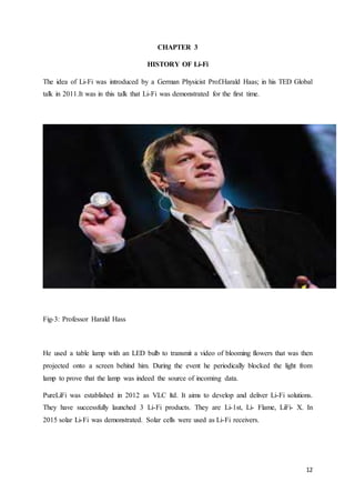 12
CHAPTER 3
HISTORY OF Li-Fi
The idea of Li-Fi was introduced by a German Physicist Prof.Harald Haas; in his TED Global
talk in 2011.It was in this talk that Li-Fi was demonstrated for the first time.
Fig-3: Professor Harald Hass
He used a table lamp with an LED bulb to transmit a video of blooming flowers that was then
projected onto a screen behind him. During the event he periodically blocked the light from
lamp to prove that the lamp was indeed the source of incoming data.
PureLiFi was established in 2012 as VLC ltd. It aims to develop and deliver Li-Fi solutions.
They have successfully launched 3 Li-Fi products. They are Li-1st, Li- Flame, LiFi- X. In
2015 solar Li-Fi was demonstrated. Solar cells were used as Li-Fi receivers.
 