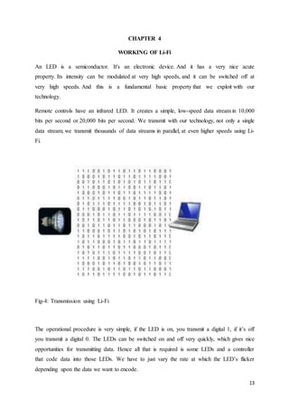 13
CHAPTER 4
WORKING OF Li-Fi
An LED is a semiconductor. It's an electronic device. And it has a very nice acute
property. Its intensity can be modulated at very high speeds, and it can be switched off at
very high speeds. And this is a fundamental basic property that we exploit with our
technology.
Remote controls have an infrared LED. It creates a simple, low-speed data stream in 10,000
bits per second or 20,000 bits per second. We transmit with our technology, not only a single
data stream; we transmit thousands of data streams in parallel, at even higher speeds using Li-
Fi.
Fig-4: Transmission using Li-Fi
The operational procedure is very simple, if the LED is on, you transmit a digital 1, if it’s off
you transmit a digital 0. The LEDs can be switched on and off very quickly, which gives nice
opportunities for transmitting data. Hence all that is required is some LEDs and a controller
that code data into those LEDs. We have to just vary the rate at which the LED’s flicker
depending upon the data we want to encode.
 