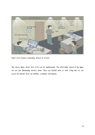 15
Fig-6: Li-Fi system connecting devices in a room.
The above figure shows how Li-Fi can be implemented. The LED bulbs shown in the figure
are not just illuminating devices alone. They can transfer data as well. Using this we can
access the internet from our mobiles, computer and laptops.
 