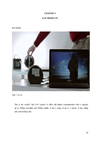 16
CHAPTER 5
Li-Fi PRODUCTS
5.1: Li-1st
Fig-7: Li-1st
This is the world’s first Li-Fi system. It offers full duplex communication with a capacity
up to 5Mbps downlink and 5Mbps uplink. It has a range of up to 3 meters. It has ceiling
unit and desktop unit.
 