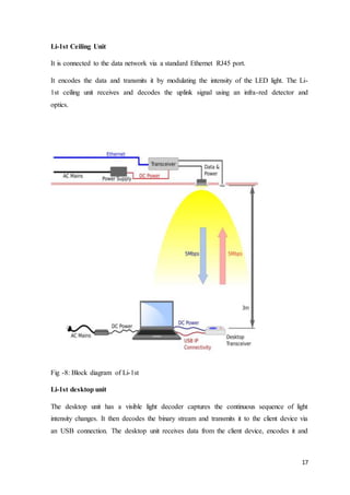 17
Li-1st Ceiling Unit
It is connected to the data network via a standard Ethernet RJ45 port.
It encodes the data and transmits it by modulating the intensity of the LED light. The Li-
1st ceiling unit receives and decodes the uplink signal using an infra-red detector and
optics.
Fig -8: Block diagram of Li-1st
Li-1st desktop unit
The desktop unit has a visible light decoder captures the continuous sequence of light
intensity changes. It then decodes the binary stream and transmits it to the client device via
an USB connection. The desktop unit receives data from the client device, encodes it and
 