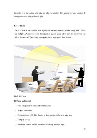18
transmits it to the ceiling unit using an infra-red emitter. The receiver is very sensitive. It
can operate even using reflected light.
5.2: Li-Flame
The Li-Flame is the world’s first high-speed wireless network solution using VLC. There
are multiple APs (access point) throughout an indoor space allow users to move from one
AP to the next AP.There is no interruption in its high-speed data stream.
Fig-9: Li Flame.
Li-Flame ceiling unit
 Data and power via standard Ethernet port
 Simple installation
 Connects to an LED light fixture to form an atto-cell over a wide area
 Multiple access
 Handover control enables seamless switching between Aps
 