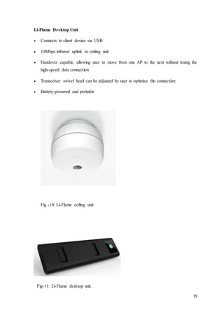 19
Li-Flame Desktop Unit
 Connects to client device via USB
 10Mbps infrared uplink to ceiling unit
 Handover capable, allowing user to move from one AP to the next without losing the
high-speed data connection
 Transceiver swivel head can be adjusted by user to optimise the connection
 Battery-powered and portable
Fig -10: Li-Flame ceiling unit
Fig-11: Li-Flame desktop unit.
 