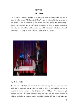 20
CHAPTER 6
SOLAR Li-Fi
There will be a massive extension of the Internet to close the digital divide, and also to
allow for what we call "The Internet of Things" -- tens of billions of devices connected to
the Internet. Such an extension of the Internet can only work if it's almost energy-
neutral. This means we need to use existing infrastructure as much as possible. And this is
where the solar cell and the LED come in.It is possible to transmit a video from a standard
off-the-shelf LED lamp to a solar cell with a laptop acting as a receiver.
Fig-12: Solar Li-Fi
A solar cell absorbs light and converts it into electrical energy. This is why we can use a
solar cell to charge our mobile phone. But now we need to remember that the data is
encoded in subtle changes of the brightness of the LED, so if the incoming light
fluctuates, so does the energy harvested from the solar cell. This means we have a
principal mechanism in place to receive information from the light and by the solar cell,
 
