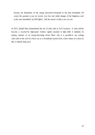 21
because the fluctuations of the energy harvested correspond to the data transmitted. Of
course the question is: can we receive very fast and subtle changes of the brightness, such
as the ones transmitted by LED lights? And the answer to that is yes, we can.
In 2015, Harald Haas demonstrated the use of solar cells as Li-Fi receivers. A solar cell has
become a receiver for high-speed wireless signals encoded in light, while it maintains its
primary function as an energy-harvesting device. That's why it is possible to use existing
solar cells on the roof of a hut to act as a broadband receiver from a laser station on a close by
hill, or indeed, lamp post.
 