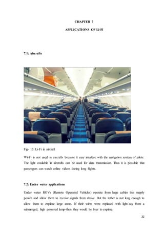 22
CHAPTER 7
APPLICATIONS OF Li-Fi
7.1: Aircrafts
Fig- 13: Li-Fi in aircraft
Wi-Fi is not used in aircrafts because it may interfere with the navigation system of pilots.
The light available in aircrafts can be used for data transmission. Thus it is possible that
passengers can watch online videos during long flights.
7.2: Under water applications
Under water ROVs (Remote Operated Vehicles) operate from large cables that supply
power and allow them to receive signals from above. But the tether is not long enough to
allow them to explore large areas. If their wires were replaced with light-say from a
submerged, high powered lamp-then they would be freer to explore.
 