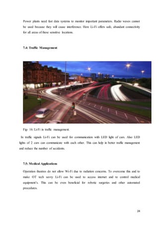 24
Power plants need fast data systems to monitor important parameters. Radio waves cannot
be used because they will cause interference. Here Li-Fi offers safe, abundant connectivity
for all areas of these sensitive locations.
7.4: Traffic Management
Fig- 16: Li-Fi in traffic management.
In traffic signals Li-Fi can be used for communication with LED light of cars. Also LED
lights of 2 cars can communicate with each other. This can help in better traffic management
and reduce the number of accidents.
7.5: Medical Applications
Operation theatres do not allow Wi-Fi due to radiation concerns. To overcome this and to
make OT tech savvy Li-Fi can be used to access internet and to control medical
equipment’s. This can be even beneficial for robotic surgeries and other automated
procedures.
 
