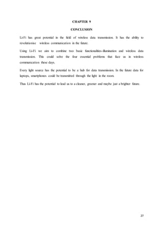 27
CHAPTER 9
CONCLUSION
Li-Fi has great potential in the field of wireless data transmission. It has the ability to
revolutionise wireless communication in the future.
Using Li-Fi we aim to combine two basic functionalities-illumination and wireless data
transmission. This could solve the four essential problems that face us in wireless
communication these days.
Every light source has the potential to be a hub for data transmission. In the future data for
laptops, smartphones could be transmitted through the light in the room.
Thus Li-Fi has the potential to lead us to a cleaner, greener and maybe just a brighter future.
 