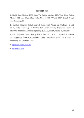 28
REFERENCES
1. Harald Haas, Member, IEEE, Liang Yin, Student Member, IEEE, Yunlu Wang, Student
Member, IEEE , and Cheng Chen, Student Member, IEEE ,“What is LiFi?”, Journal Of Light
wave Technology,2015
2. Shubham Chatterjee, Shalabh Agarwal, Asoke Nath “Scope and Challenges in Light
Fidelity (LiFi) Technology in Wireless Data Communication”, International Journal of
Innovative Research in Advanced Engineering (IJIRAE), Issue 6, Volume 2 (June 2015)
3. Nitin Vijaykumar Swami,” Li-Fi (LIGHT FIDELITY) – THE CHANGING SCENARIO
OF WIRELESS COMMUNICATION”, IJRET: International Journal of Research in
Engineering and Technology, 2015
4. http://www.lifi.eng.ed.ac.uk/
5. http://purelifi.com/
 