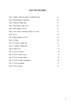 4
LIST OF FIGURES
Fig-1: Cellular radio base station and Mobile phone 11
Fig-2: Electromagnetic Spectrum 12
Fig-3: Professor Harald Hass 14
Fig-4: Transmission using Li-Fi 15
Fig-5: block diagram of Li-Fi 16
Fig-6: Li-Fi system connecting devices in a room 17
Fig-7: Li-1st 18
Fig -8: Block diagram of Li-1st 19
Fig-9: Li Flame 20
Fig -10: Li-Flame ceiling unit 21
Fig-11: Li-Flame desktop unit 21
Fig-12: Solar Li-Fi 22
Fig- 13: Li-Fi in aircraft 24
Fig- 14: Li-Fi in under water 25
Fig- 15: Li-Fi in power plants 25
Fig- 16: Li-Fi in traffic management 26
Fig- 17: Li-Fi in hospitals 27
Fig-18: Li-Fi in shops 27
 