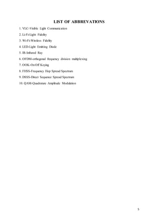 5
LIST OF ABBREVATIONS
1. VLC-Visible Light Communication
2. Li-Fi-Light Fidelity
3. Wi-Fi-Wireless Fidelity
4. LED-Light Emitting Diode
5. IR-Infrared Ray
6. OFDM-orthogonal frequency division multiplexing
7. OOK-OnOff Keying
8. FHSS-Frequency Hop Spread Spectrum
9. DSSS-Direct Sequence Spread Spectrum
10. QAM-Quadrature Amplitude Modulation
 