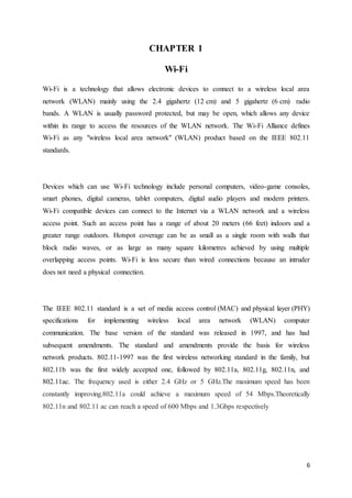 6
CHAPTER 1
Wi-Fi
Wi-Fi is a technology that allows electronic devices to connect to a wireless local area
network (WLAN) mainly using the 2.4 gigahertz (12 cm) and 5 gigahertz (6 cm) radio
bands. A WLAN is usually password protected, but may be open, which allows any device
within its range to access the resources of the WLAN network. The Wi-Fi Alliance defines
Wi-Fi as any "wireless local area network" (WLAN) product based on the IEEE 802.11
standards.
Devices which can use Wi-Fi technology include personal computers, video-game consoles,
smart phones, digital cameras, tablet computers, digital audio players and modern printers.
Wi-Fi compatible devices can connect to the Internet via a WLAN network and a wireless
access point. Such an access point has a range of about 20 meters (66 feet) indoors and a
greater range outdoors. Hotspot coverage can be as small as a single room with walls that
block radio waves, or as large as many square kilometres achieved by using multiple
overlapping access points. Wi-Fi is less secure than wired connections because an intruder
does not need a physical connection.
The IEEE 802.11 standard is a set of media access control (MAC) and physical layer (PHY)
specifications for implementing wireless local area network (WLAN) computer
communication. The base version of the standard was released in 1997, and has had
subsequent amendments. The standard and amendments provide the basis for wireless
network products. 802.11-1997 was the first wireless networking standard in the family, but
802.11b was the first widely accepted one, followed by 802.11a, 802.11g, 802.11n, and
802.11ac. The frequency used is either 2.4 GHz or 5 GHz.The maximum speed has been
constantly improving.802.11a could achieve a maximum speed of 54 Mbps.Theoretically
802.11n and 802.11 ac can reach a speed of 600 Mbps and 1.3Gbps respectively
 