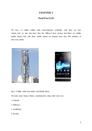 9
CHAPTER 2
Need For Li-Fi
We have 1.4 million cellular radio masts deployed worldwide. And these are base
stations. And we also have more than five billion of these devices here.These are cellular
mobile phones. And with these mobile phones, we transmit more than 600 terabytes of
data every month.
Fig-1: Cellular radio base station and Mobile phone
The main issues facing wireless communication using radio waves are:
1. Capacity
2. Efficiency
3. Availability
4. Security
 