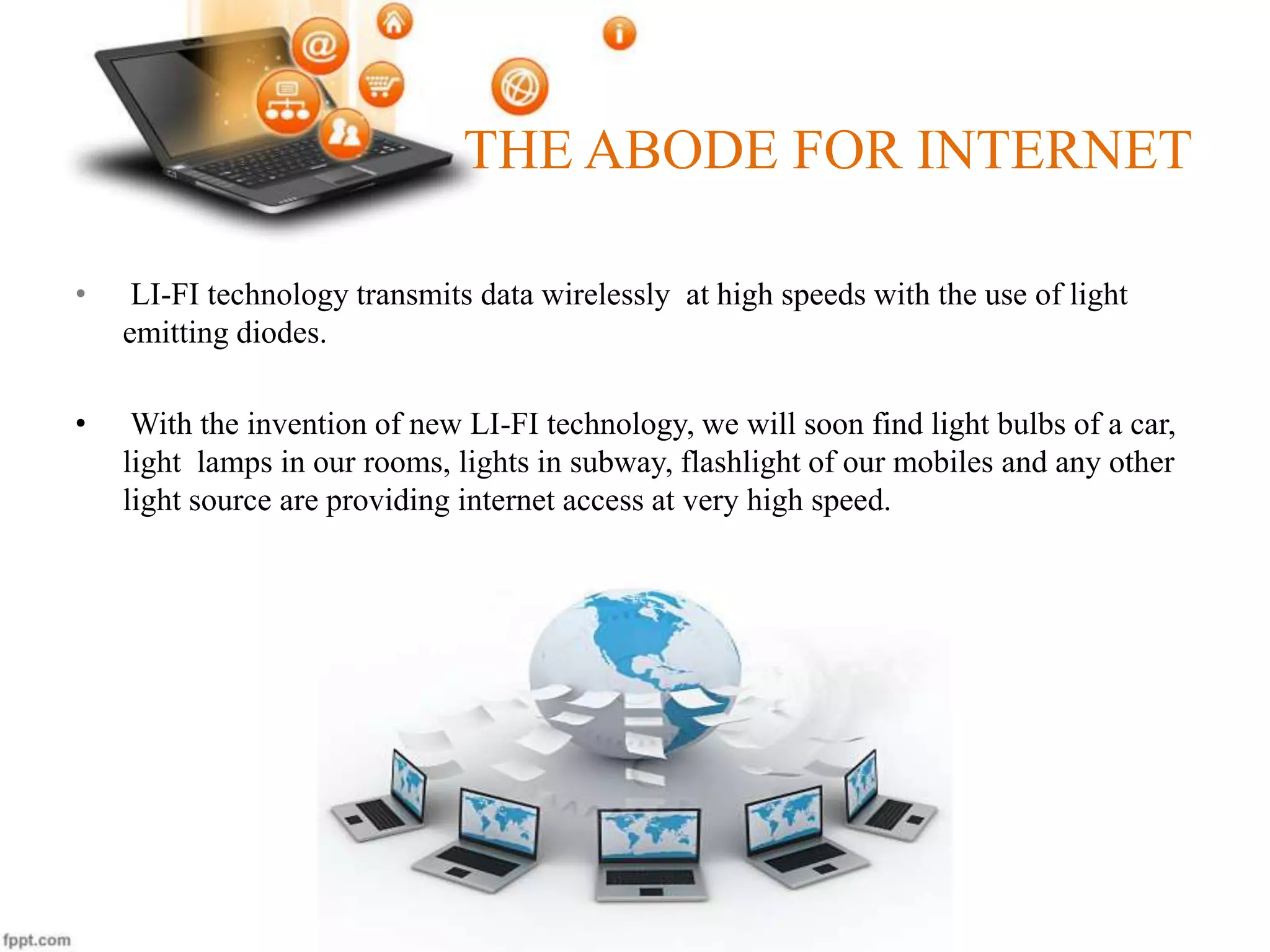 THE ABODE FOR INTERNET
• LI-FI technology transmits data wirelessly at high speeds with the use of light
emitting diodes.
• With the invention of new LI-FI technology, we will soon find light bulbs of a car,
light lamps in our rooms, lights in subway, flashlight of our mobiles and any other
light source are providing internet access at very high speed.
 