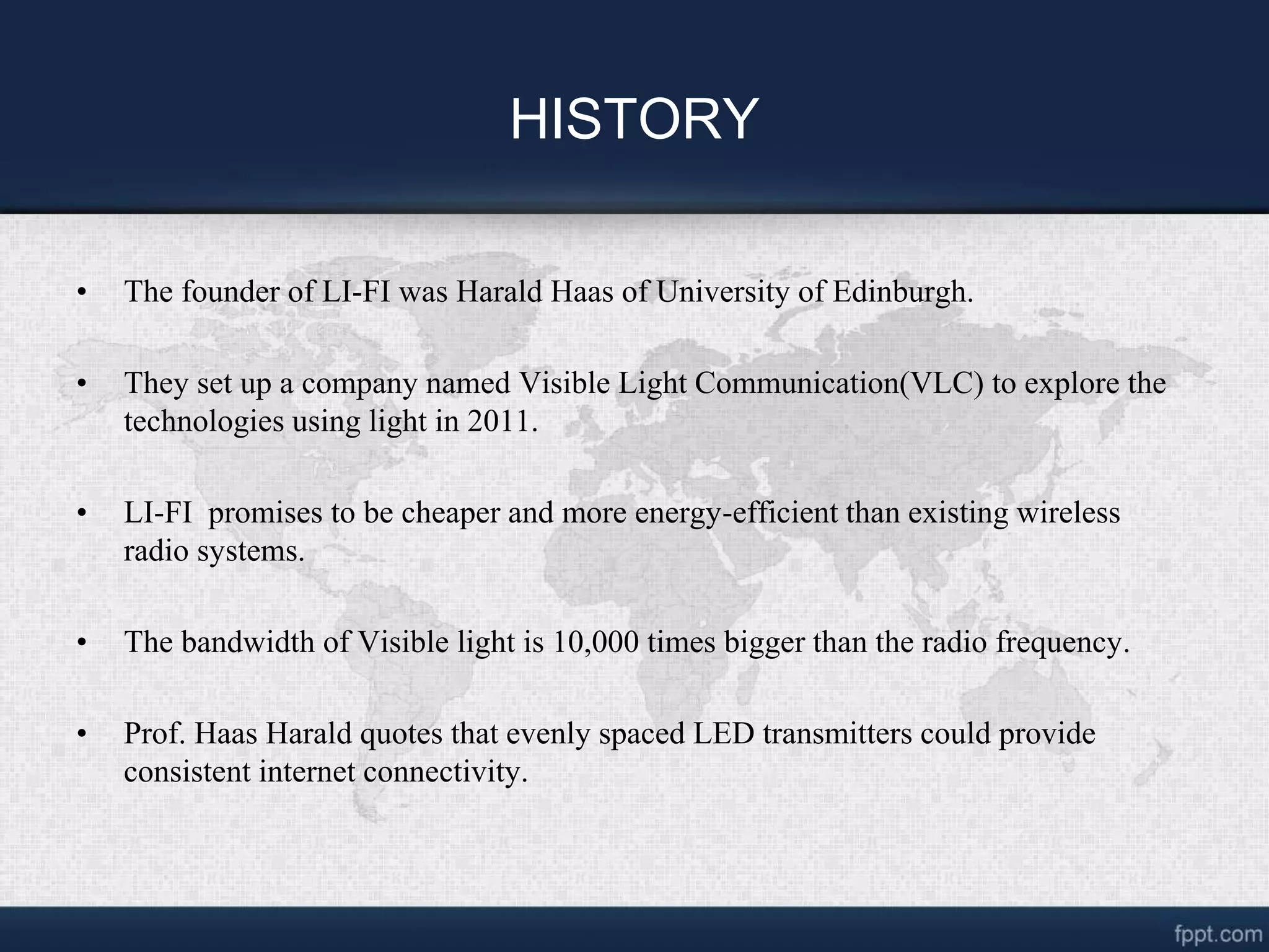 HISTORY
• The founder of LI-FI was Harald Haas of University of Edinburgh.
• They set up a company named Visible Light Communication(VLC) to explore the
technologies using light in 2011.
• LI-FI promises to be cheaper and more energy-efficient than existing wireless
radio systems.
• The bandwidth of Visible light is 10,000 times bigger than the radio frequency.
• Prof. Haas Harald quotes that evenly spaced LED transmitters could provide
consistent internet connectivity.
 