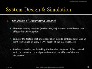 II. Simulation of Transmitting Channel
 The transmitting medium (in this case, air), is an essential factor that
affects the LiFi reception
 Some of the factors that affect reception include ambient light, Line Of
Sight (LOS), Field Of View (FOV), height of the streetlight, etc
 Analysis is carried out by taking the impulse response of the channel,
which is then used to analyze and combat the effects of channel
distortions
14/10/2016 15Dept. of Electronics & Communication, MBCET
LiFi integrated in streetlights
 