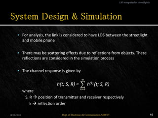  For analysis, the link is considered to have LOS between the streetlight
and mobile phone
 There may be scattering effects due to reflections from objects. These
reflections are considered in the simulation process
 The channel response is given by
h(t; S, R) = h(k) (t; S, R)
where
S, R  position of transmitter and receiver respectively
k  reflection order
14/10/2016 16Dept. of Electronics & Communication, MBCET
LiFi integrated in streetlights
 