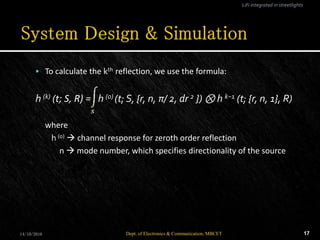  To calculate the kth reflection, we use the formula:
h (k) (t; S, R) = h (0) (t; S, {r, n, π/ 2, dr 2 }) ⊗ h k−1 (t; {r, n, 1}, R)
where
h (0)  channel response for zeroth order reflection
n  mode number, which specifies directionality of the source
14/10/2016 17Dept. of Electronics & Communication, MBCET
LiFi integrated in streetlights
 