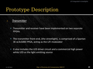 I. Transmitter
 Transmitter and receiver have been implemented on two separate
FPGAs
 The transmitter front-end, (the streetlight), is comprised of a Spartan
3E-xc3s500E FPGA, acting as the LiFi modulator
 It also includes the LED driver circuit and a commercial high power
white LED as the light emitting source
14/10/2016 20Dept. of Electronics & Communication, MBCET
LiFi integrated in streetlights
 