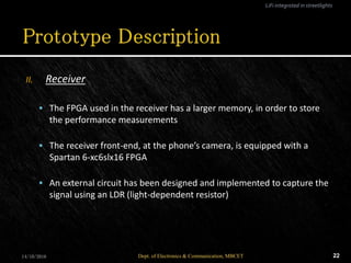 II. Receiver
 The FPGA used in the receiver has a larger memory, in order to store
the performance measurements
 The receiver front-end, at the phone’s camera, is equipped with a
Spartan 6-xc6slx16 FPGA
 An external circuit has been designed and implemented to capture the
signal using an LDR (light-dependent resistor)
14/10/2016 22Dept. of Electronics & Communication, MBCET
LiFi integrated in streetlights
 