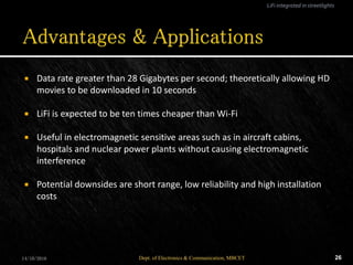  Data rate greater than 28 Gigabytes per second; theoretically allowing HD
movies to be downloaded in 10 seconds
 LiFi is expected to be ten times cheaper than Wi-Fi
 Useful in electromagnetic sensitive areas such as in aircraft cabins,
hospitals and nuclear power plants without causing electromagnetic
interference
 Potential downsides are short range, low reliability and high installation
costs
14/10/2016 26Dept. of Electronics & Communication, MBCET
LiFi integrated in streetlights
 