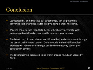  LED lightbulbs, or in this case our streetlamps, can be potentially
converted into a wireless router just by adding a small microchip.
 It’s even more secure than WiFi, because light can’t permeate walls –
meaning potential hackers are unable to access your session.
 The latest crop of smartphones are LiFi enabled, and can connect through
the use of their camera sensors. Older models and non-LiFi enabled
products will have to use a dongle until LiFi connectivity comes pre-
equipped in devices.
 The LiFi industry is estimated to be worth around Rs. 5 Lakh Crores by
2021.
14/10/2016 27Dept. of Electronics & Communication, MBCET
LiFi integrated in streetlights
 