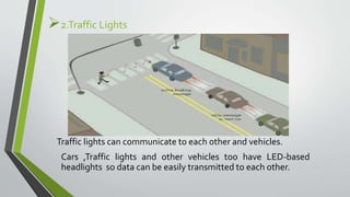 2.Traffic Lights
Traffic lights can communicate to each other and vehicles.
Cars ,Traffic lights and other vehicles too have LED-based
headlights so data can be easily transmitted to each other.
 
