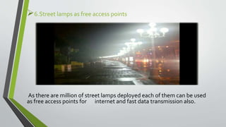 6.Street lamps as free access points
As there are million of street lamps deployed each of them can be used
as free access points for internet and fast data transmission also.
 