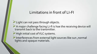 Limitations in front of LI-FI
Light can not pass through objects.
A major challenge facing Li-fi is hoe the receiving device will
transmit back to the transmitter.
High initial cost ofVLC systems.
Interferences from external light sources like sun ,normal
lights and opaque materials.
 