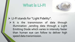  LI-FI stands for “Light Fidelity”.
 It is the transmission of data through
illumination ,sending data through a Light
Emitting Diode which varies in intensity faster
than human eye can follow to deliver high
speed data transmission.
 