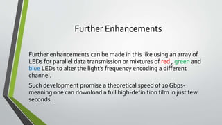 Further Enhancements
Further enhancements can be made in this like using an array of
LEDs for parallel data transmission or mixtures of red , green and
blue LEDs to alter the light’s frequency encoding a different
channel.
Such development promise a theoretical speed of 10 Gbps-
meaning one can download a full high-definition film in just few
seconds.
 