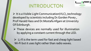 INTRODUCTON
 It is aVisible Light Communication(VLC) ,technology
developed by scientists including Dr.Gorden Povey ,
Prof Harald Hass and Dr.Mostafa Afgani at University
Of Edinburgh.
 These devices are normally used for illumination
by applying a constant current through the LED.
 Li-fi is the term used for fast and cheap light based
Wi-Fi but it uses light rather than radio waves.
 