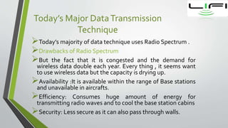 Today’s Major DataTransmission
Technique
Today’s majority of data technique uses Radio Spectrum .
Drawbacks of Radio Spectrum
But the fact that it is congested and the demand for
wireless data double each year. Every thing , it seems want
to use wireless data but the capacity is drying up.
Availability :It is available within the range of Base stations
and unavailable in aircrafts.
Efficiency: Consumes huge amount of energy for
transmitting radio waves and to cool the base station cabins
Security: Less secure as it can also pass through walls.
 